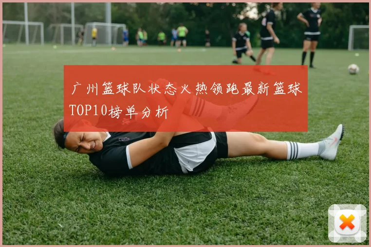 广州篮球队状态火热领跑最新篮球TOP10榜单分析