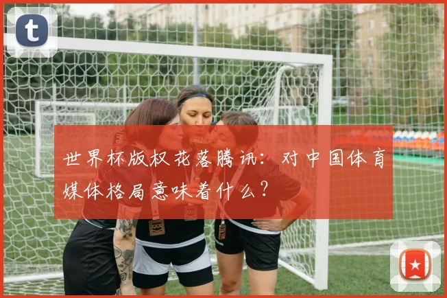 世界杯版权花落腾讯:对中国体育媒体格局意味着什么?