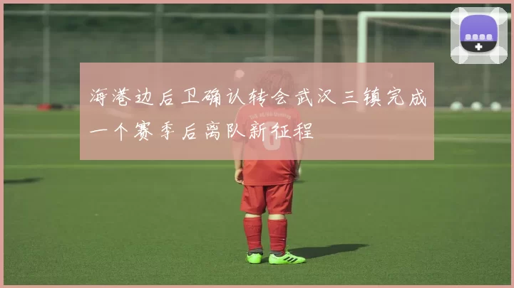 海港边后卫确认转会武汉三镇完成一个赛季后离队新征程