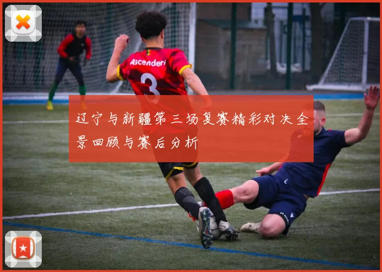 辽宁与新疆第三场复赛精彩对决全景回顾与赛后分析