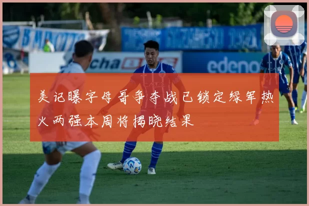 美记曝字母哥争夺战已锁定绿军热火两强本周将揭晓结果
