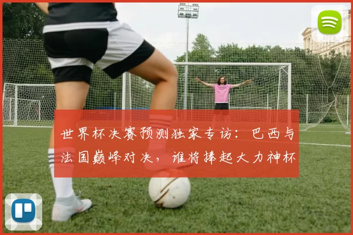 世界杯决赛预测独家专访：巴西与法国巅峰对决，谁将捧起大力神杯？