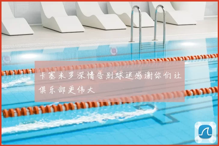 卡塞米罗深情告别球迷感谢你们让俱乐部更伟大