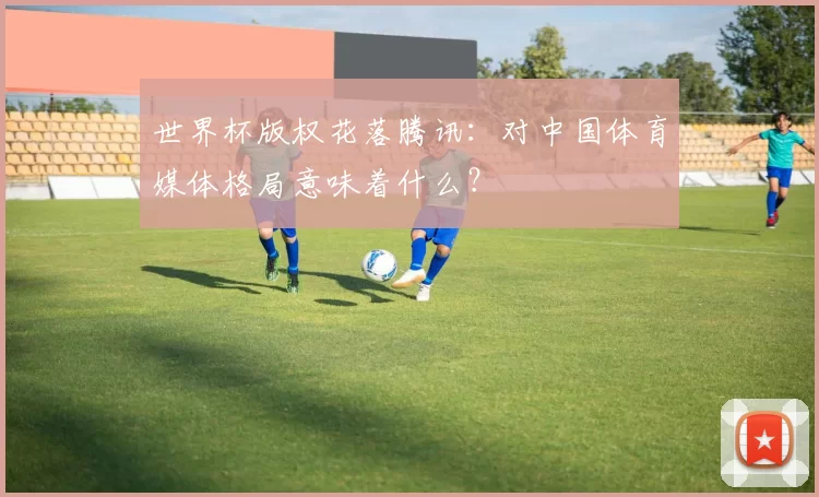 世界杯版权花落腾讯:对中国体育媒体格局意味着什么?