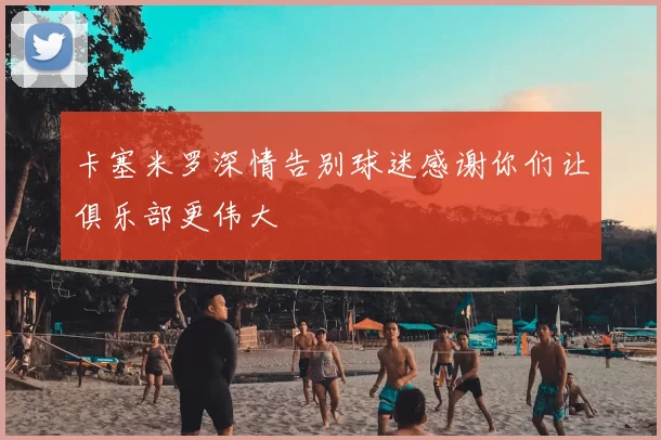 卡塞米罗深情告别球迷感谢你们让俱乐部更伟大