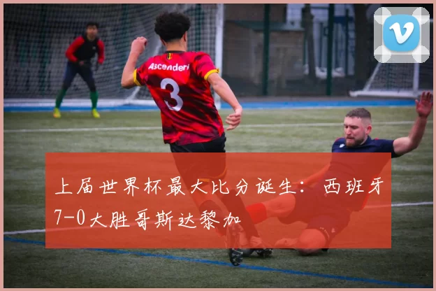 上届世界杯最大比分诞生:西班牙7-0大胜哥斯达黎加