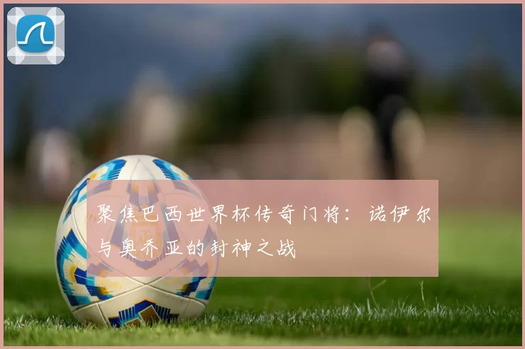 聚焦巴西世界杯传奇门将:诺伊尔与奥乔亚的封神之战