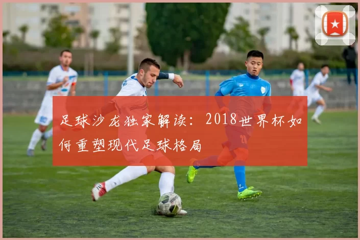 足球沙龙独家解读:2018世界杯如何重塑现代足球格局