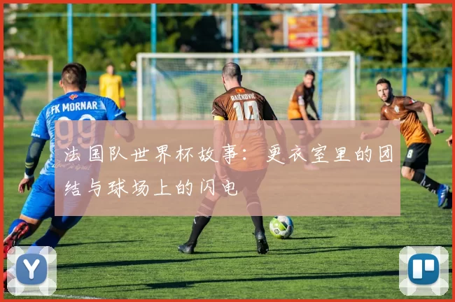 法国队世界杯故事:更衣室里的团结与球场上的闪电