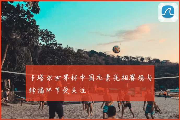 卡塔尔世界杯中国元素亮相赛场与转播环节受关注
