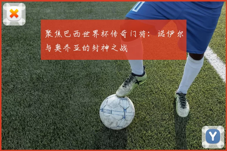聚焦巴西世界杯传奇门将:诺伊尔与奥乔亚的封神之战