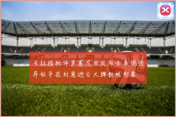 卡拉格批评罗塞尼尔发布会表现怪异似乎在刻意迎合大牌教练形象