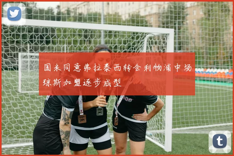 国米同意弗拉泰西转会利物浦中场琼斯加盟逐步成型