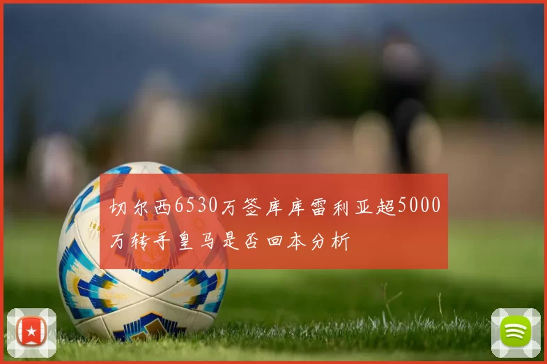 切尔西6530万签库库雷利亚超5000万转手皇马是否回本分析