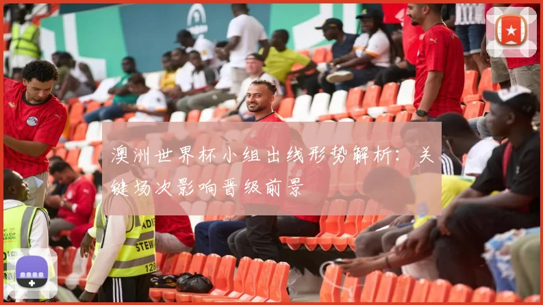 澳洲世界杯小组出线形势解析：关键场次影响晋级前景