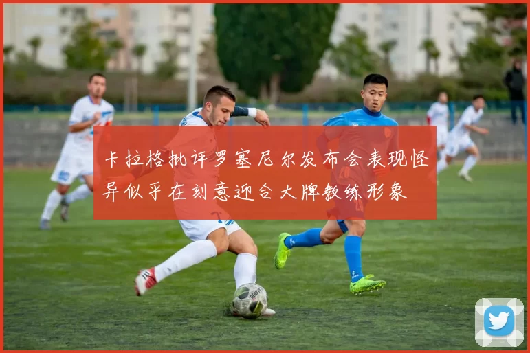 卡拉格批评罗塞尼尔发布会表现怪异似乎在刻意迎合大牌教练形象