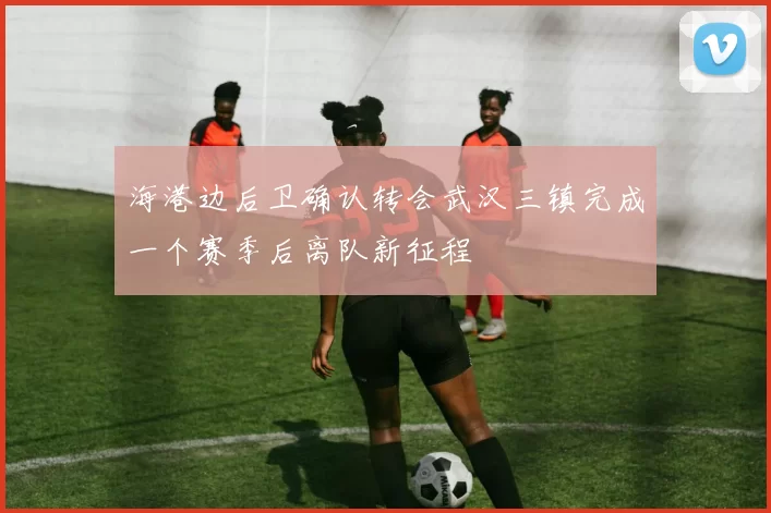 海港边后卫确认转会武汉三镇完成一个赛季后离队新征程
