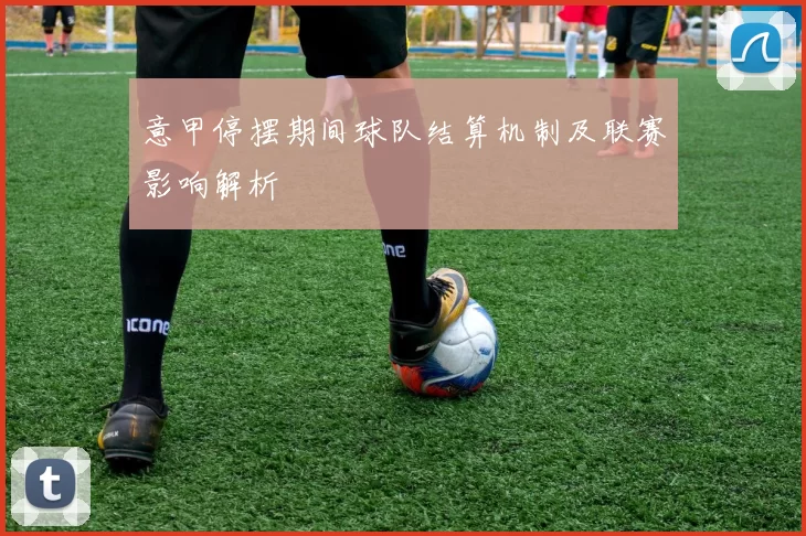 意甲停摆期间球队结算机制及联赛影响解析