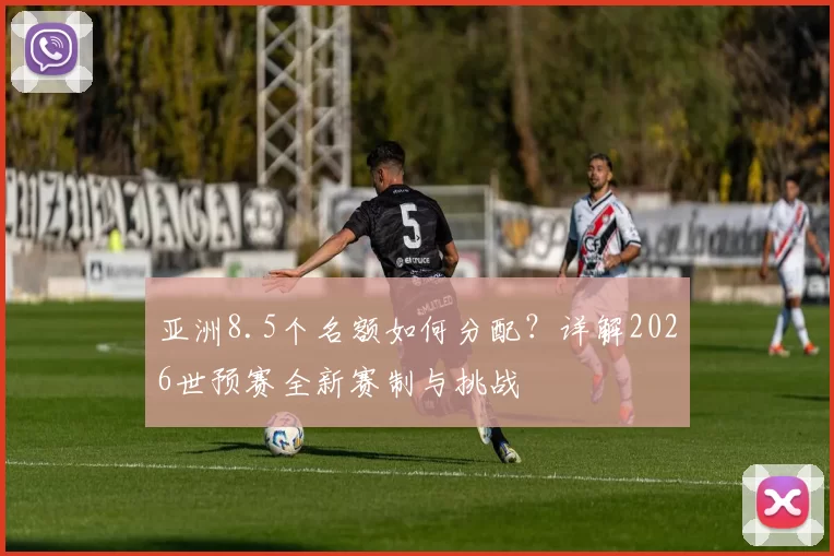 亚洲8.5个名额如何分配?详解2026世预赛全新赛制与挑战