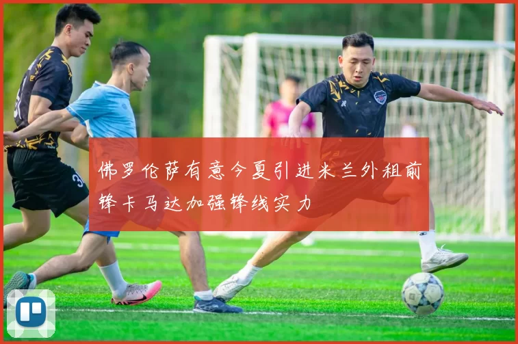 佛罗伦萨有意今夏引进米兰外租前锋卡马达加强锋线实力
