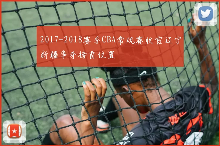 2017-2018赛季CBA常规赛收官辽宁新疆争夺榜首位置