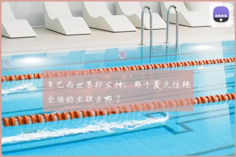 年巴西世界杯女神:那个夏天惊艳全场的女孩去哪了