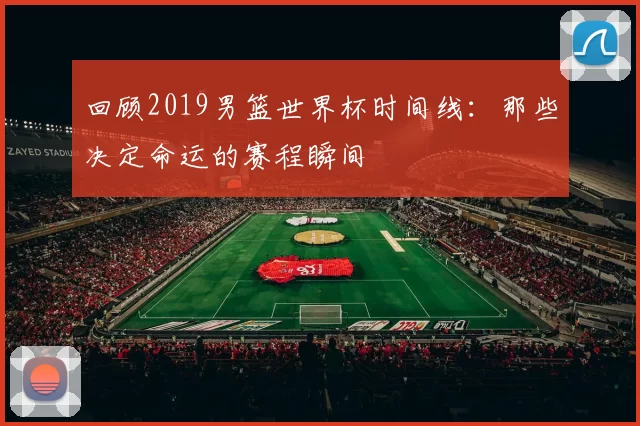 回顾2019男篮世界杯时间线:那些决定命运的赛程瞬间