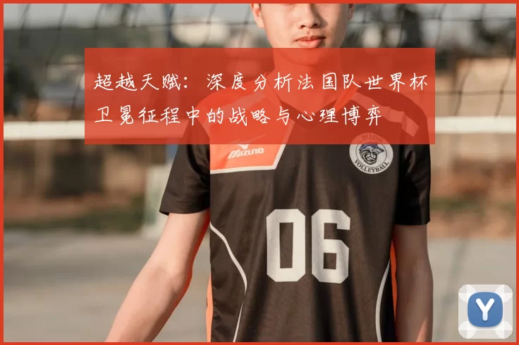 超越天赋:深度分析法国队世界杯卫冕征程中的战略与心理博弈