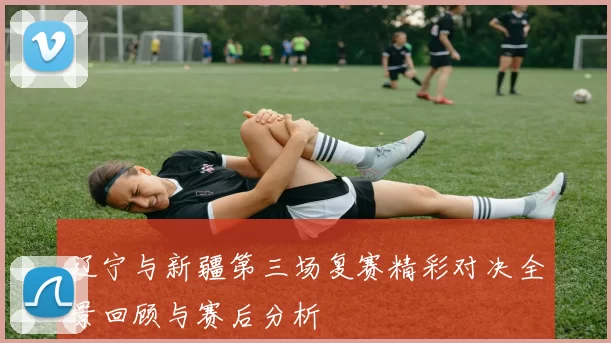 辽宁与新疆第三场复赛精彩对决全景回顾与赛后分析