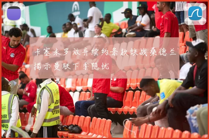 卡塞米罗放弃续约条款缺战桑德兰揭示曼联下季隐忧