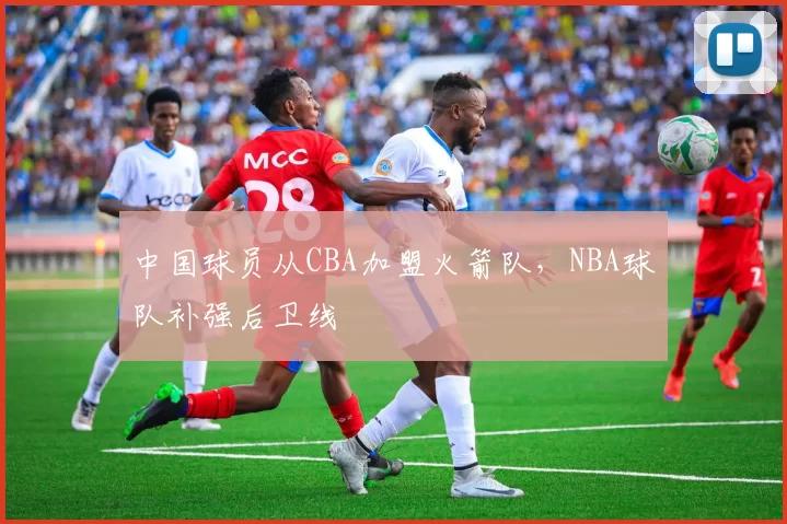 中国球员从CBA加盟火箭队，NBA球队补强后卫线