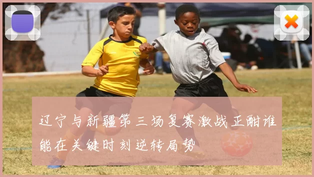 辽宁与新疆第三场复赛激战正酣谁能在关键时刻逆转局势