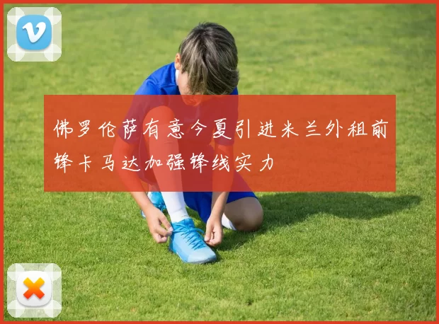 佛罗伦萨有意今夏引进米兰外租前锋卡马达加强锋线实力