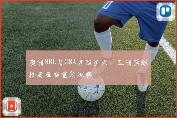澳洲NBL与CBA差距扩大，亚洲篮球格局面临重新洗牌