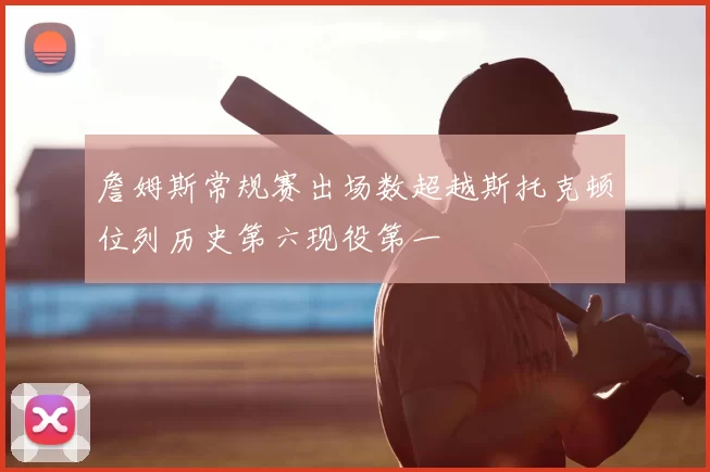 詹姆斯常规赛出场数超越斯托克顿位列历史第六现役第一