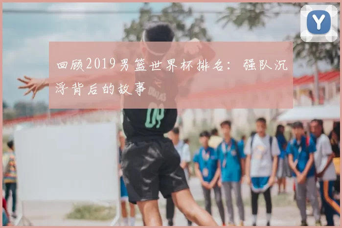 回顾2019男篮世界杯排名:强队沉浮背后的故事