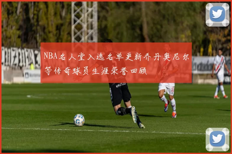NBA名人堂入选名单更新乔丹奥尼尔等传奇球员生涯荣誉回顾