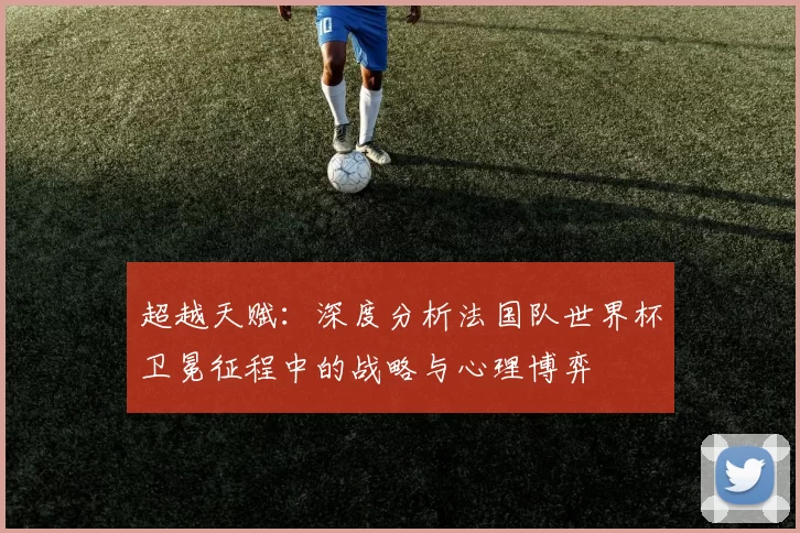 超越天赋:深度分析法国队世界杯卫冕征程中的战略与心理博弈