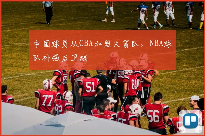 中国球员从CBA加盟火箭队,NBA球队补强后卫线
