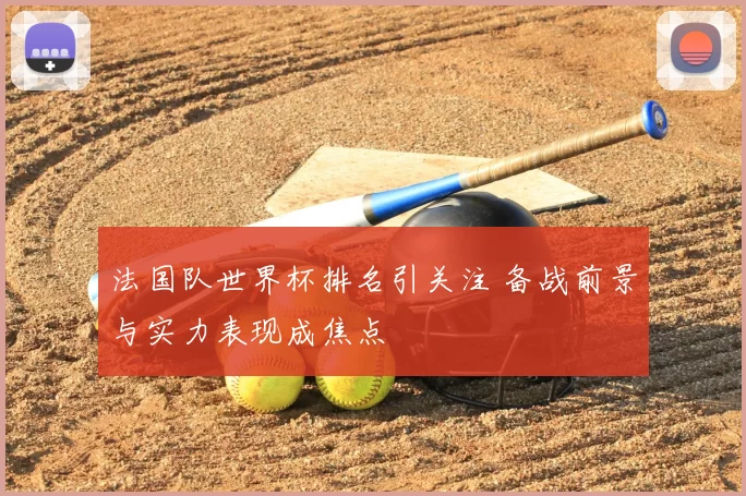法国队世界杯排名引关注 备战前景与实力表现成焦点