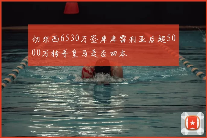切尔西6530万签库库雷利亚后超5000万转手皇马是否回本