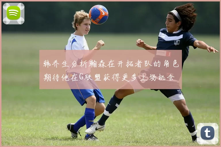 韩乔生分析瀚森在开拓者队的角色期待他在G联盟获得更多上场机会